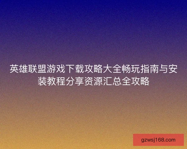 英雄联盟游戏下载攻略大全畅玩指南与安装教程分享资源汇总全攻略