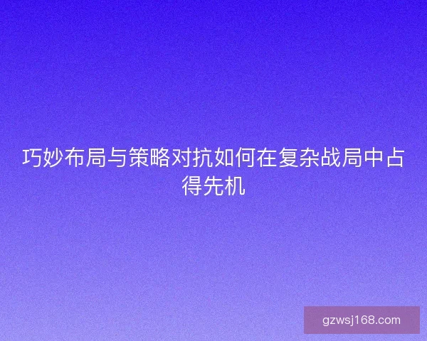 巧妙布局与策略对抗如何在复杂战局中占得先机