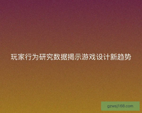 玩家行为研究数据揭示游戏设计新趋势