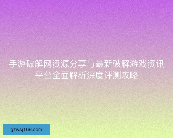 手游破解网资源分享与最新破解游戏资讯平台全面解析深度评测攻略 手游破解网资源分享与最新破解游戏资讯平台全面解析深度评测攻略