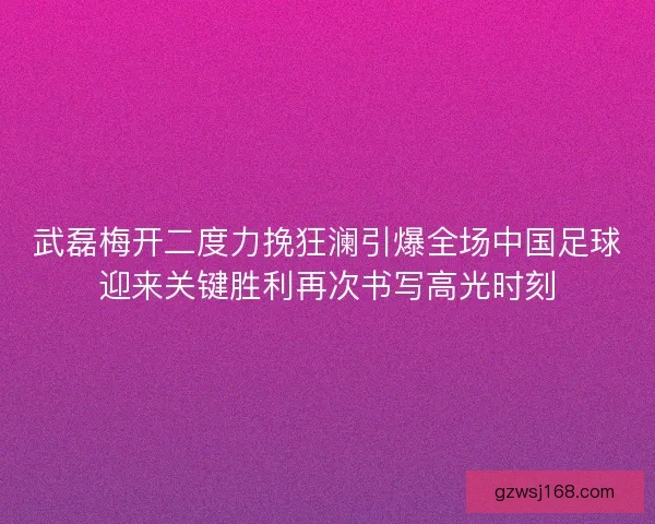 武磊梅开二度力挽狂澜引爆全场中国足球迎来关键胜利再次书写高光时刻 武磊梅开二度力挽狂澜引爆全场中国足球迎来关键胜利再次书写高光时刻