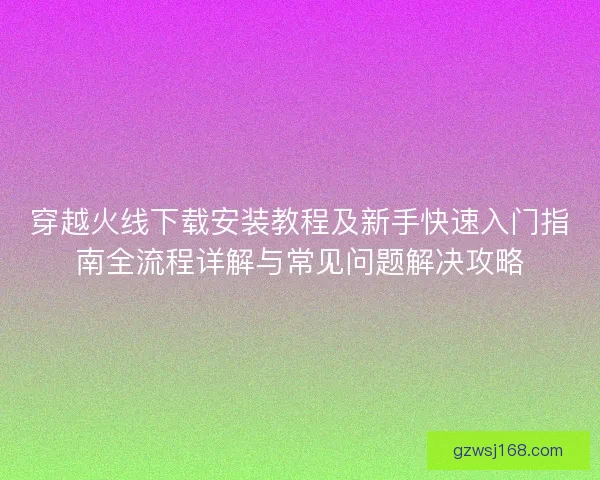 穿越火线下载安装教程及新手快速入门指南全流程详解与常见问题解决攻略 穿越火线下载安装教程及新手快速入门指南全流程详解与常见问题解决攻略