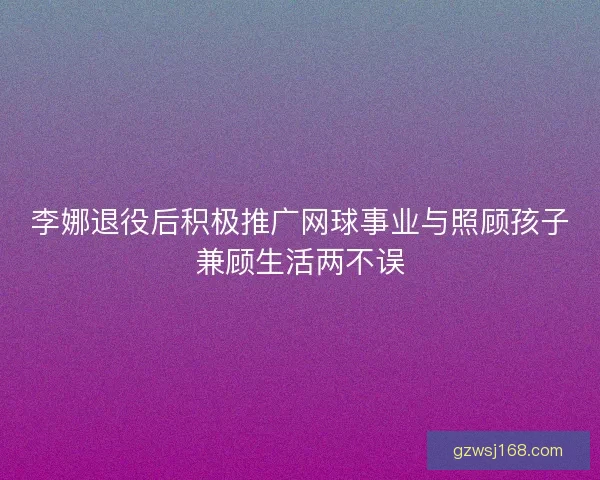 李娜退役后积极推广网球事业与照顾孩子兼顾生活两不误
