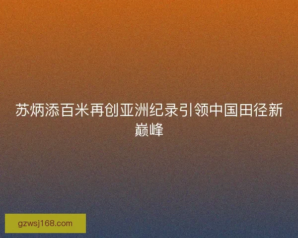 苏炳添百米再创亚洲纪录引领中国田径新巅峰