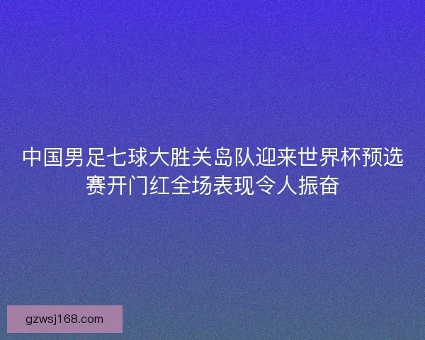 中国男足七球大胜关岛队迎来世界杯预选赛开门红全场表现令人振奋